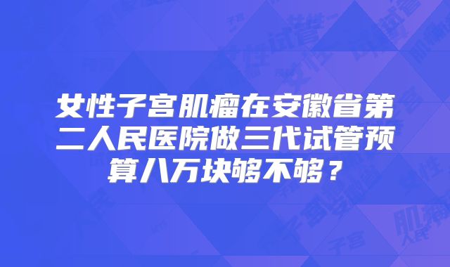 女性子宫肌瘤在安徽省第二人民医院做三代试管预算八万块够不够?