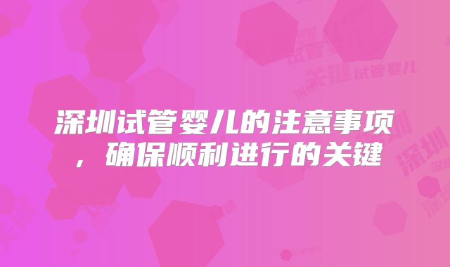 深圳试管婴儿的注意事项,确保顺利进行的关键
