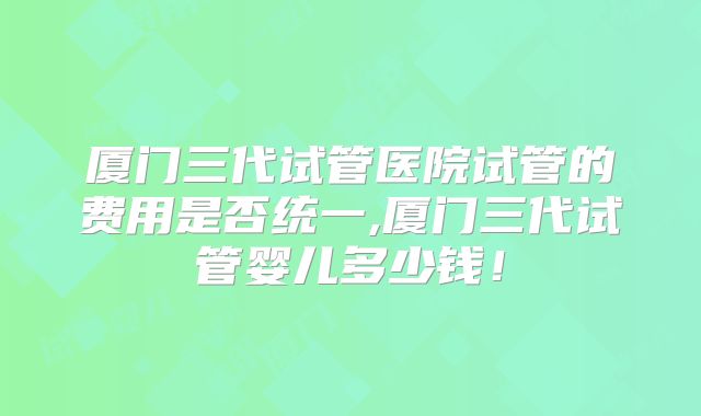 厦门三代试管医院试管的费用是否统一,厦门三代试管婴儿多少钱!