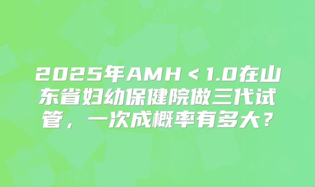 2025年AMH＜1.0在山东省妇幼保健院做三代试管，一次成概率有多大？