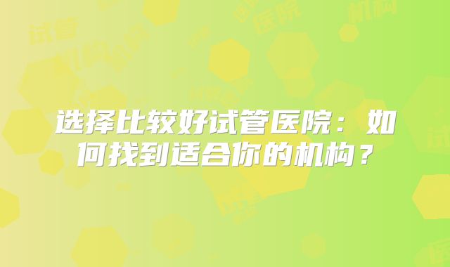 选择比较好试管医院:如何找到适合你的机构?