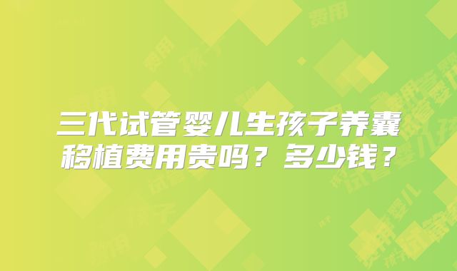 三代试管婴儿生孩子养囊移植费用贵吗?多少钱?