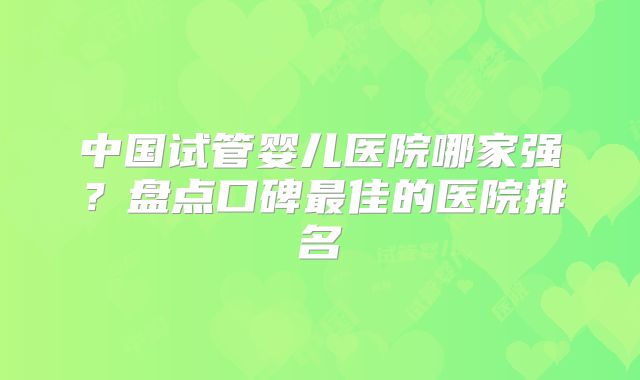 中国试管婴儿医院哪家强？盘点口碑最佳的医院排名