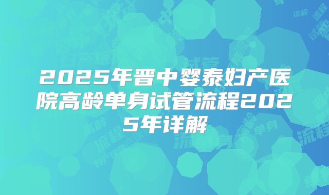 2025年晋中婴泰妇产医院高龄单身试管流程2025年详解