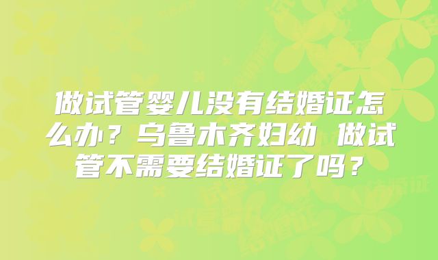 做试管婴儿没有结婚证怎么办？乌鲁木齐妇幼 做试管不需要结婚证了吗？