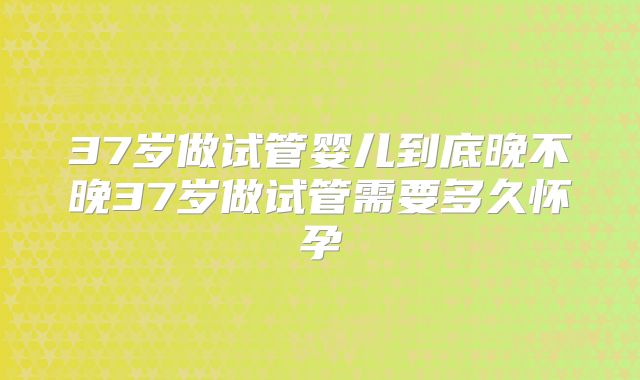 37岁做试管婴儿到底晚不晚37岁做试管需要多久怀孕