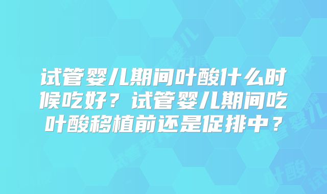 试管婴儿期间叶酸什么时候吃好？试管婴儿期间吃叶酸移植前还是促排中？