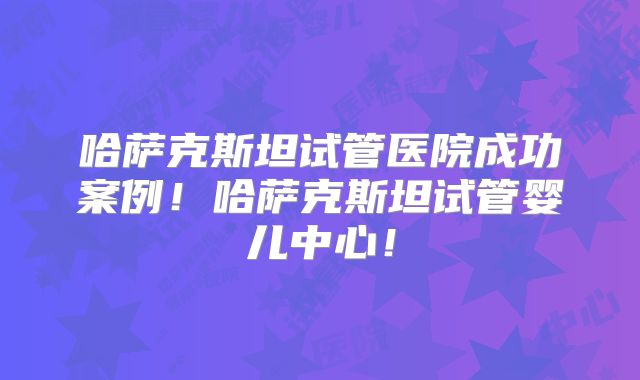 哈萨克斯坦试管医院成功案例！哈萨克斯坦试管婴儿中心！
