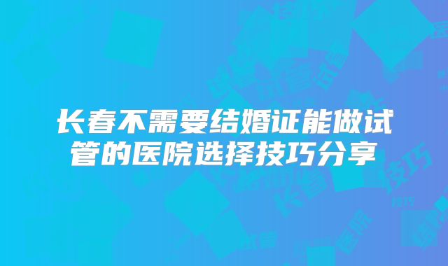 长春不需要结婚证能做试管的医院选择技巧分享