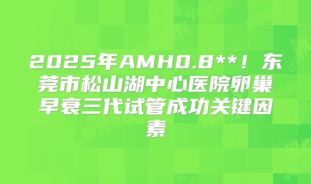 2025年AMH0.8**!东莞市松山湖中心医院卵巢早衰三代试管成功关键因素