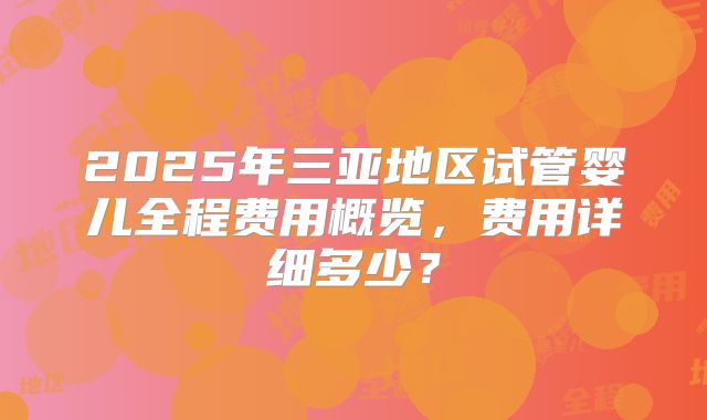 2025年三亚地区试管婴儿全程费用概览，费用详细多少？