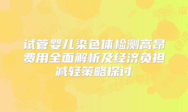 试管婴儿染色体检测高昂费用全面解析及经济负担减轻策略探讨