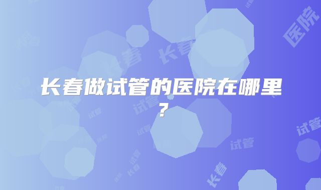 长春做试管的医院在哪里？