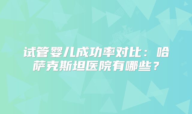 试管婴儿成功率对比：哈萨克斯坦医院有哪些？