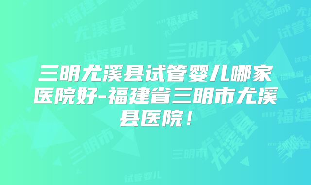 三明尤溪县试管婴儿哪家医院好-福建省三明市尤溪县医院!