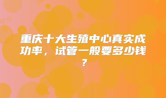重庆十大生殖中心真实成功率,试管一般要多少钱?