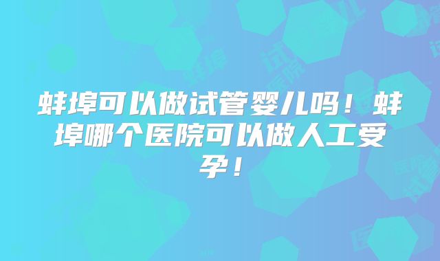 蚌埠可以做试管婴儿吗!蚌埠哪个医院可以做人工受孕!