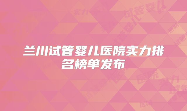 兰川试管婴儿医院实力排名榜单发布