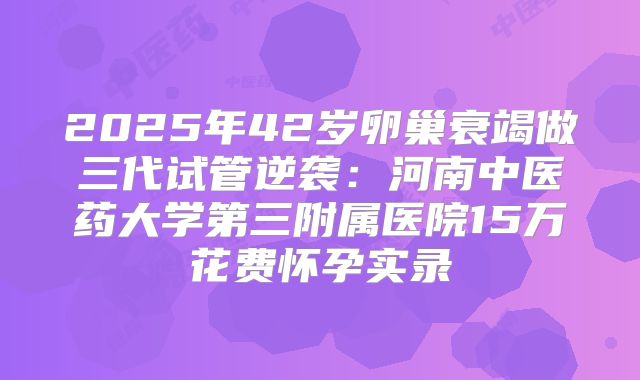 2025年42岁卵巢衰竭做三代试管逆袭：河南中医药大学第三附属医院15万花费怀孕实录