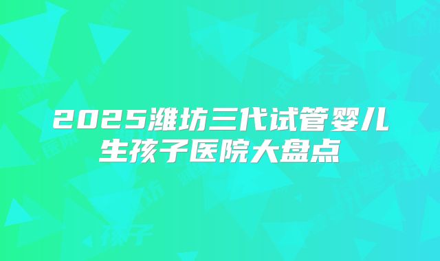 2025潍坊三代试管婴儿生孩子医院大盘点
