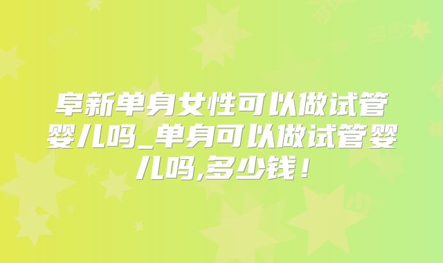 阜新单身女性可以做试管婴儿吗_单身可以做试管婴儿吗,多少钱!