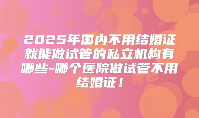 2025年国内不用结婚证就能做试管的私立机构有哪些-哪个医院做试管不用结婚证!