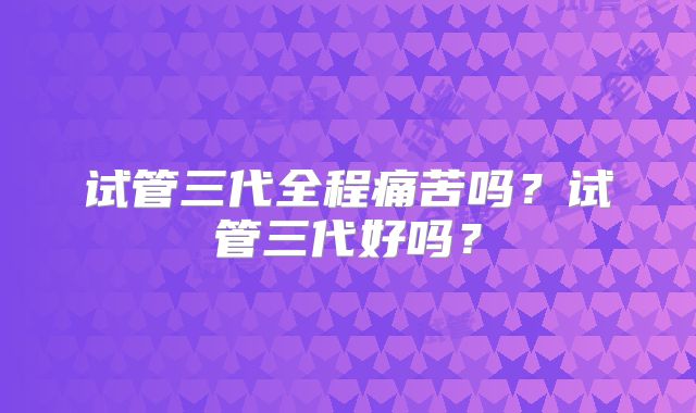 试管三代全程痛苦吗？试管三代好吗？