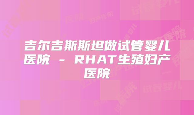 吉尔吉斯斯坦做试管婴儿医院 - RHAT生殖妇产医院