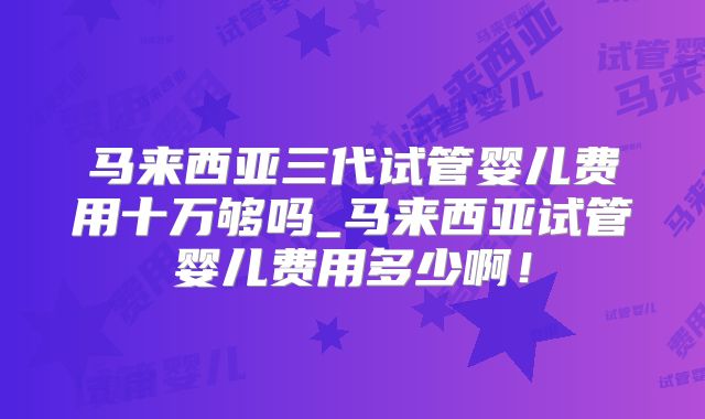 马来西亚三代试管婴儿费用十万够吗_马来西亚试管婴儿费用多少啊!
