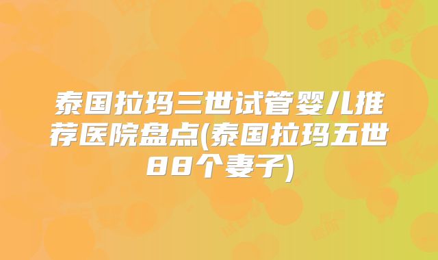 泰国拉玛三世试管婴儿推荐医院盘点(泰国拉玛五世88个妻子)