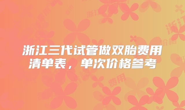 浙江三代试管做双胎费用清单表,单次价格参考