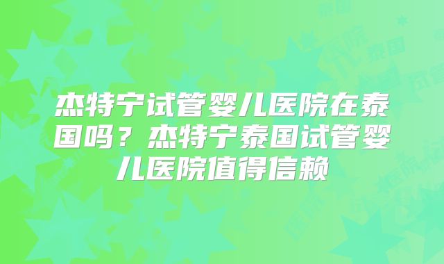 杰特宁试管婴儿医院在泰国吗？杰特宁泰国试管婴儿医院值得信赖