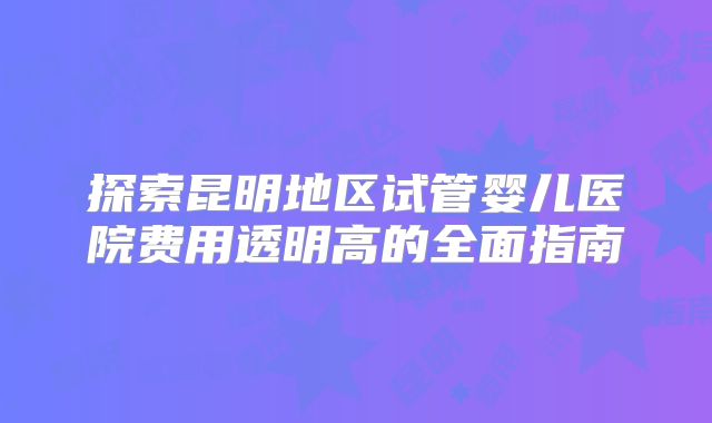 探索昆明地区试管婴儿医院费用透明高的全面指南