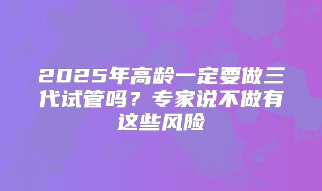 2025年高龄一定要做三代试管吗?专家说不做有这些风险