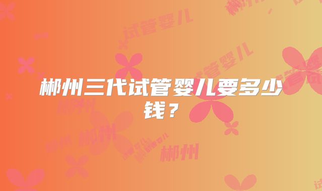 郴州三代试管婴儿要多少钱？