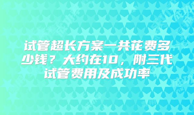 试管超长方案一共花费多少钱?大约在10,附三代试管费用及成功率