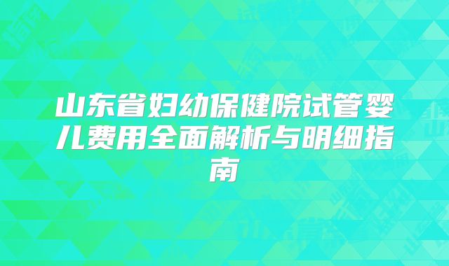 山东省妇幼保健院试管婴儿费用全面解析与明细指南