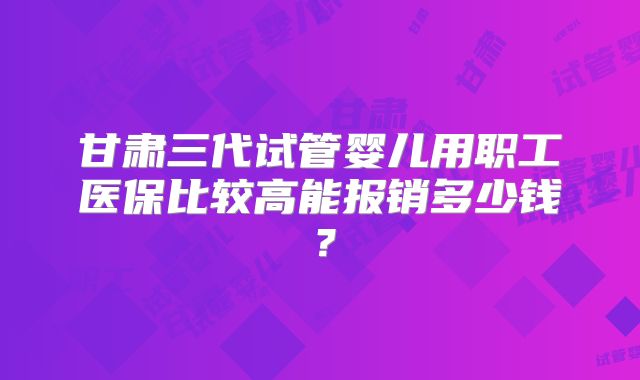 甘肃三代试管婴儿用职工医保比较高能报销多少钱？