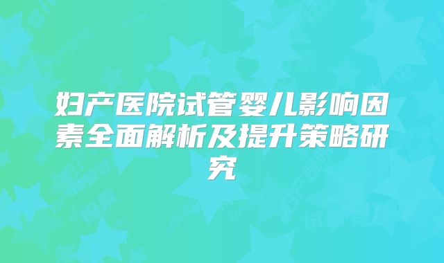 妇产医院试管婴儿影响因素全面解析及提升策略研究