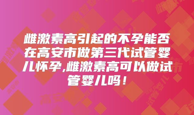 雌激素高引起的不孕能否在高安市做第三代试管婴儿怀孕,雌激素高可以做试管婴儿吗!