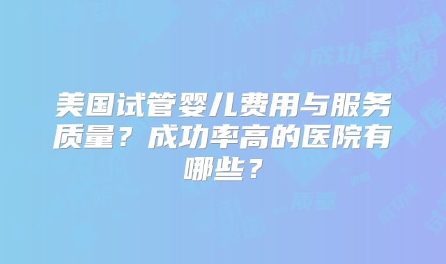 美国试管婴儿费用与服务质量?成功率高的医院有哪些?