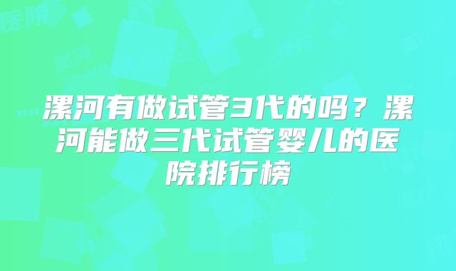 漯河有做试管3代的吗?漯河能做三代试管婴儿的医院排行榜