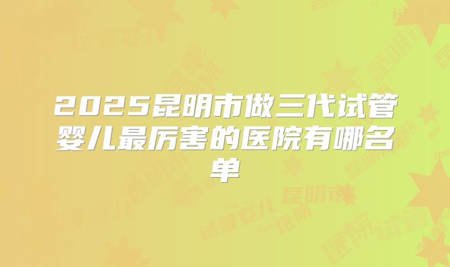 2025昆明市做三代试管婴儿最厉害的医院有哪名单
