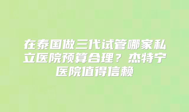 在泰国做三代试管哪家私立医院预算合理?杰特宁医院值得信赖
