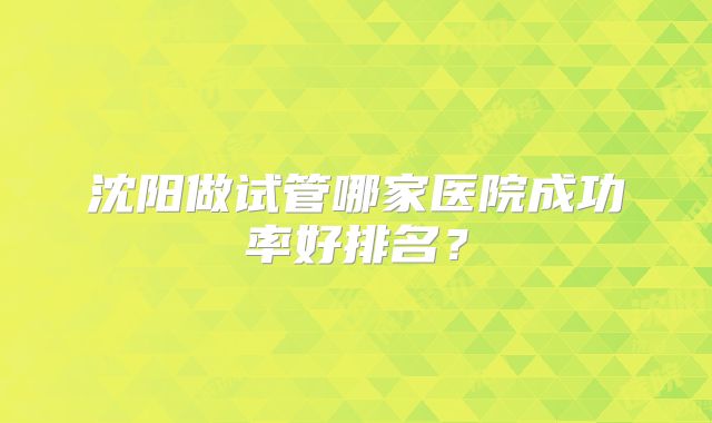 沈阳做试管哪家医院成功率好排名？