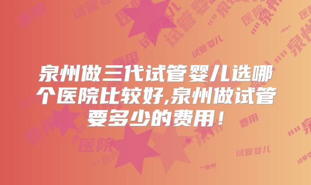 泉州做三代试管婴儿选哪个医院比较好,泉州做试管要多少的费用!