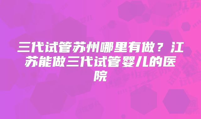 三代试管苏州哪里有做?江苏能做三代试管婴儿的医院