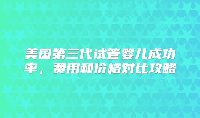 美国第三代试管婴儿成功率,费用和价格对比攻略