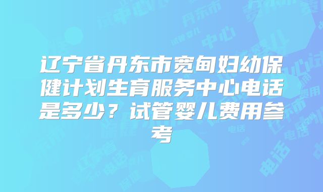 辽宁省丹东市宽甸妇幼保健计划生育服务中心电话是多少?试管婴儿费用参考