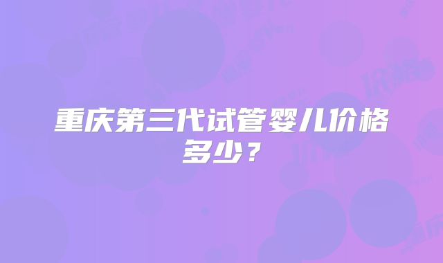 重庆第三代试管婴儿价格多少?